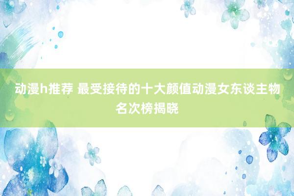 动漫h推荐 最受接待的十大颜值动漫女东谈主物名次榜揭晓