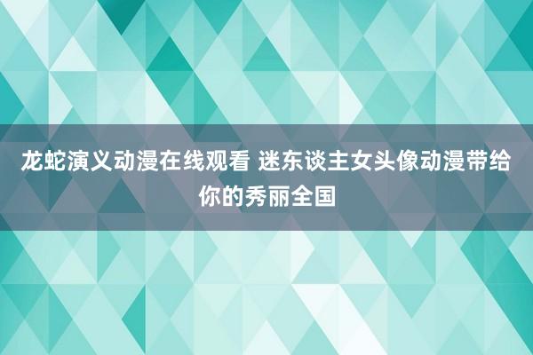 龙蛇演义动漫在线观看 迷东谈主女头像动漫带给你的秀丽全国