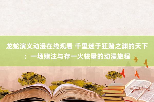 龙蛇演义动漫在线观看 千里迷于狂赌之渊的天下：一场赌注与存一火较量的动漫旅程