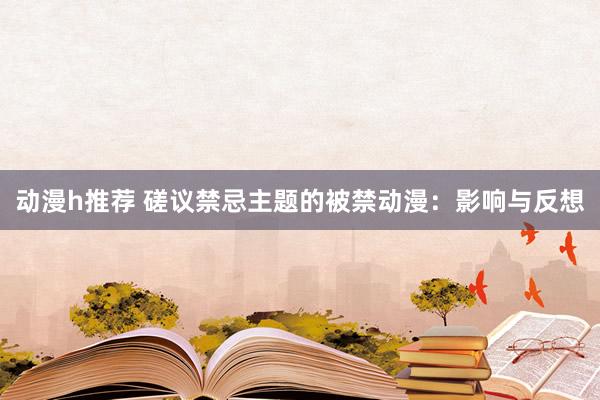 动漫h推荐 磋议禁忌主题的被禁动漫：影响与反想