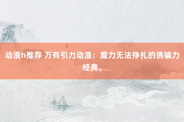 动漫h推荐 万有引力动漫：魔力无法挣扎的诱骗力经典。