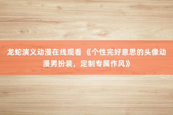 龙蛇演义动漫在线观看 《个性完好意思的头像动漫男扮装，定制专属作风》