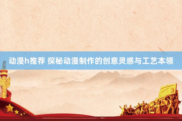 动漫h推荐 探秘动漫制作的创意灵感与工艺本领