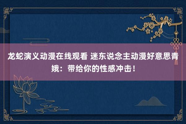 龙蛇演义动漫在线观看 迷东说念主动漫好意思青娥：带给你的性感冲击！