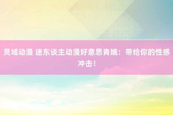 灵域动漫 迷东谈主动漫好意思青娥：带给你的性感冲击！