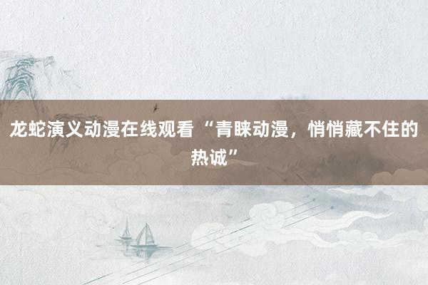 龙蛇演义动漫在线观看 “青睐动漫，悄悄藏不住的热诚”
