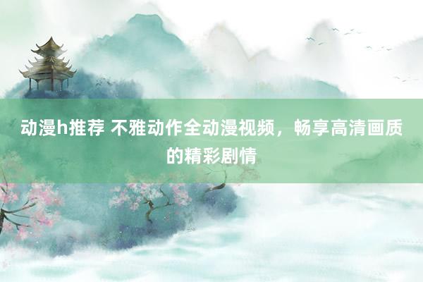 动漫h推荐 不雅动作全动漫视频，畅享高清画质的精彩剧情