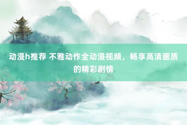 动漫h推荐 不雅动作全动漫视频，畅享高清画质的精彩剧情