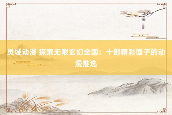 灵域动漫 探索无限玄幻全国：十部精彩面子的动漫推选