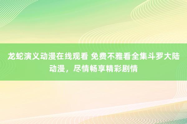 龙蛇演义动漫在线观看 免费不雅看全集斗罗大陆动漫，尽情畅享精彩剧情