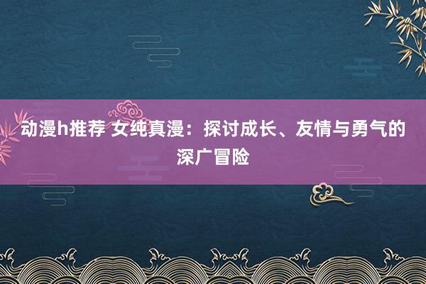 动漫h推荐 女纯真漫：探讨成长、友情与勇气的深广冒险