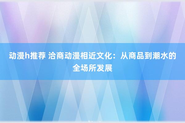 动漫h推荐 洽商动漫相近文化：从商品到潮水的全场所发展