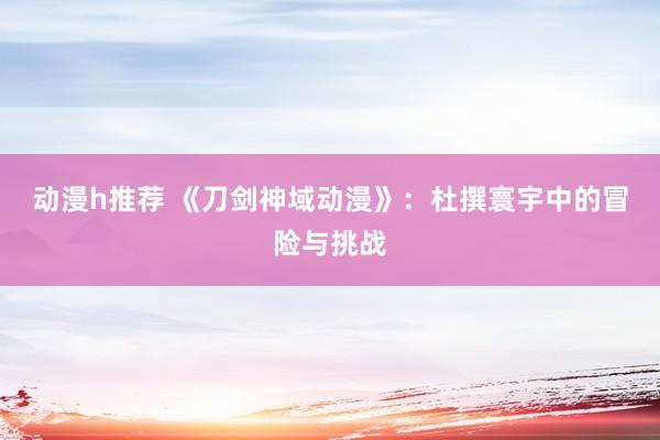 动漫h推荐 《刀剑神域动漫》：杜撰寰宇中的冒险与挑战