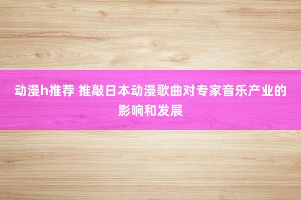动漫h推荐 推敲日本动漫歌曲对专家音乐产业的影响和发展