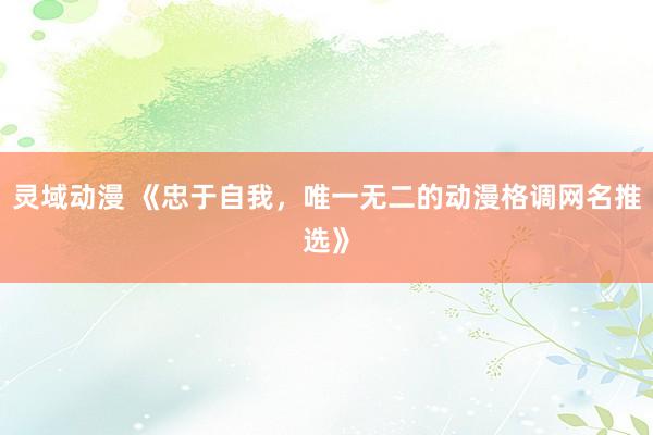 灵域动漫 《忠于自我，唯一无二的动漫格调网名推选》
