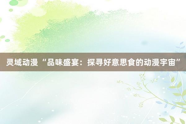 灵域动漫 “品味盛宴：探寻好意思食的动漫宇宙”