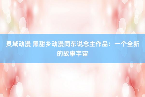 灵域动漫 黑甜乡动漫同东说念主作品：一个全新的故事宇宙