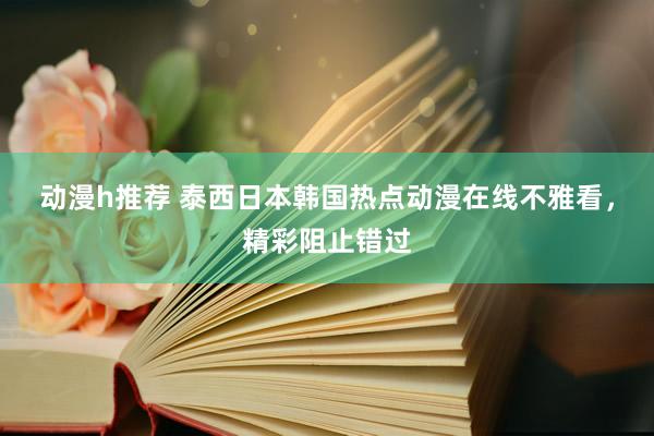 动漫h推荐 泰西日本韩国热点动漫在线不雅看，精彩阻止错过