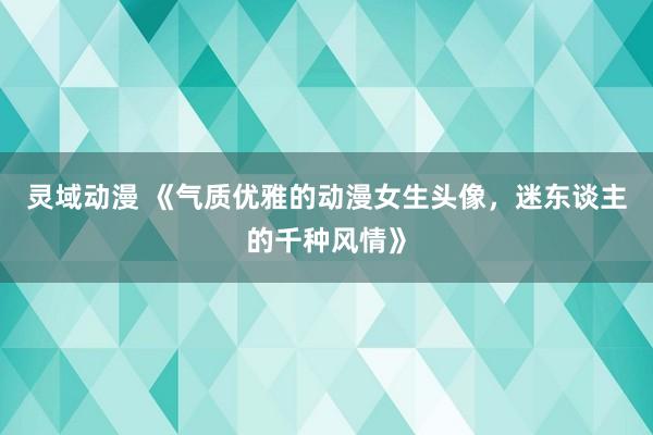 灵域动漫 《气质优雅的动漫女生头像，迷东谈主的千种风情》