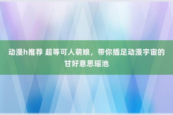 动漫h推荐 超等可人萌娘，带你插足动漫宇宙的甘好意思瑶池