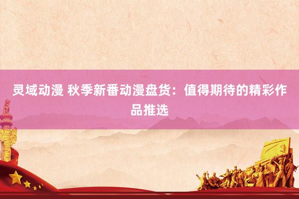 灵域动漫 秋季新番动漫盘货：值得期待的精彩作品推选