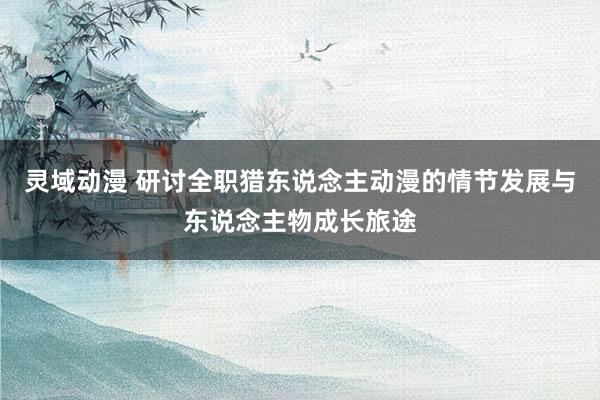 灵域动漫 研讨全职猎东说念主动漫的情节发展与东说念主物成长旅途