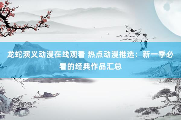 龙蛇演义动漫在线观看 热点动漫推选：新一季必看的经典作品汇总