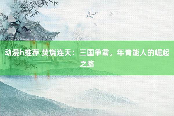 动漫h推荐 焚烧连天：三国争霸，年青能人的崛起之路