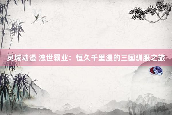 灵域动漫 浊世霸业：恒久千里浸的三国驯服之旅