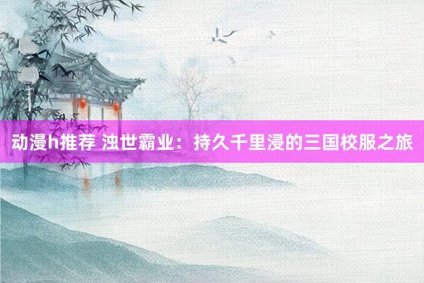 动漫h推荐 浊世霸业：持久千里浸的三国校服之旅