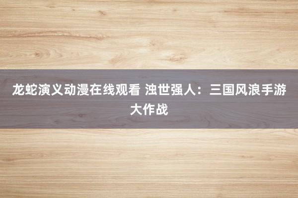 龙蛇演义动漫在线观看 浊世强人：三国风浪手游大作战