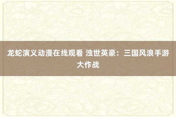 龙蛇演义动漫在线观看 浊世英豪：三国风浪手游大作战