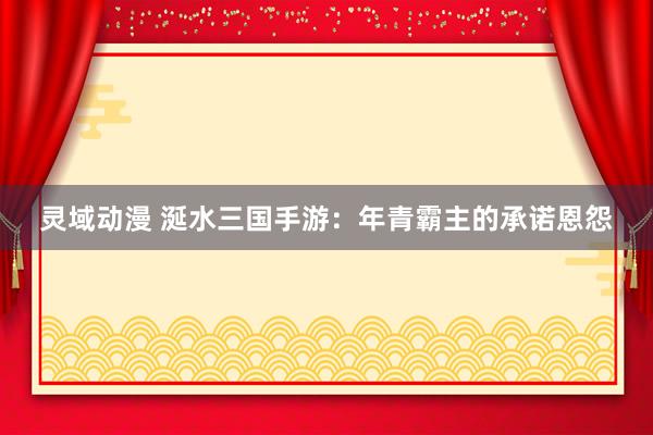 灵域动漫 涎水三国手游：年青霸主的承诺恩怨