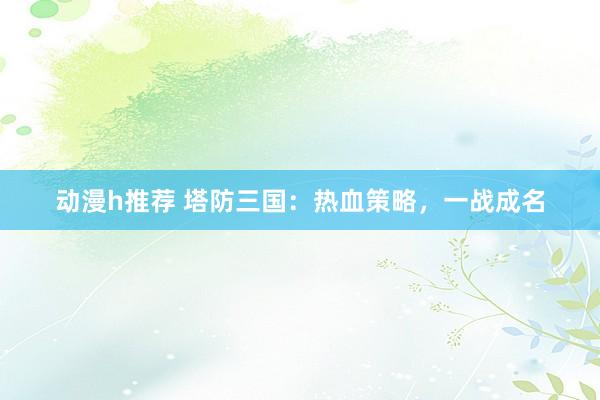 动漫h推荐 塔防三国：热血策略，一战成名