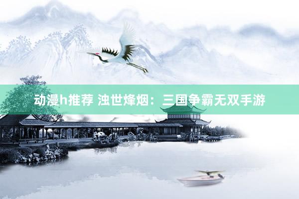 动漫h推荐 浊世烽烟：三国争霸无双手游