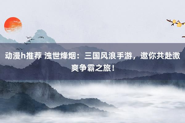 动漫h推荐 浊世烽烟：三国风浪手游，邀你共赴激爽争霸之旅！