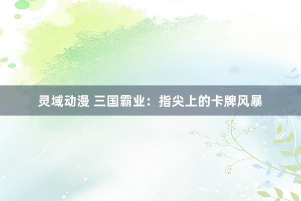 灵域动漫 三国霸业：指尖上的卡牌风暴
