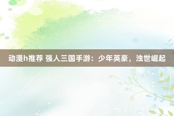 动漫h推荐 强人三国手游：少年英豪，浊世崛起