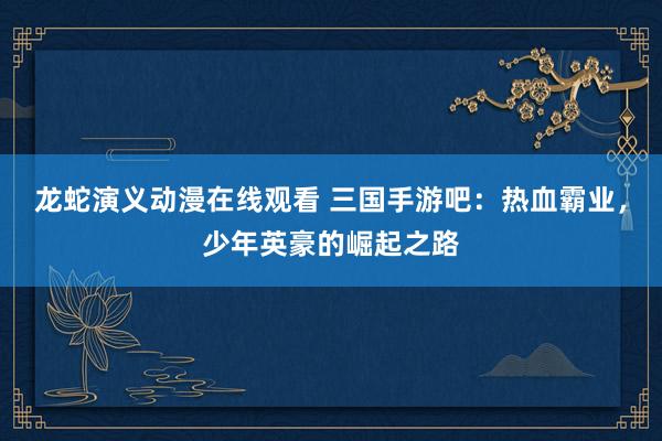 龙蛇演义动漫在线观看 三国手游吧：热血霸业，少年英豪的崛起之路