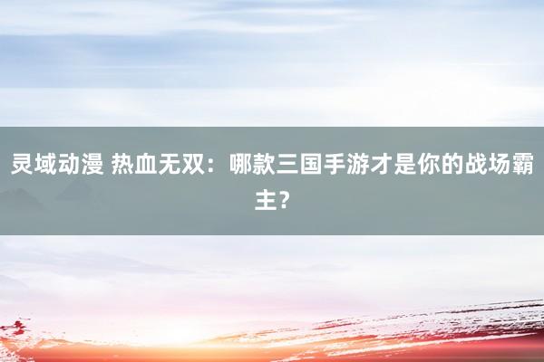 灵域动漫 热血无双：哪款三国手游才是你的战场霸主？