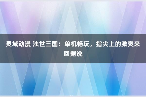 灵域动漫 浊世三国：单机畅玩，指尖上的激爽来回据说