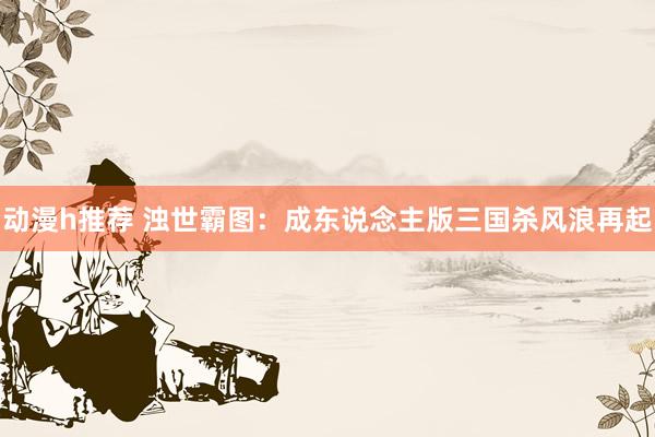 动漫h推荐 浊世霸图：成东说念主版三国杀风浪再起