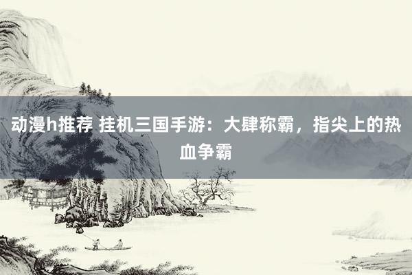 动漫h推荐 挂机三国手游：大肆称霸，指尖上的热血争霸