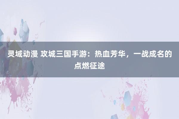 灵域动漫 攻城三国手游：热血芳华，一战成名的点燃征途