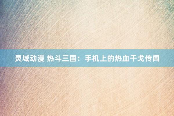 灵域动漫 热斗三国：手机上的热血干戈传闻