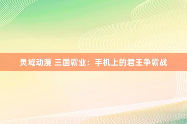 灵域动漫 三国霸业：手机上的君王争霸战