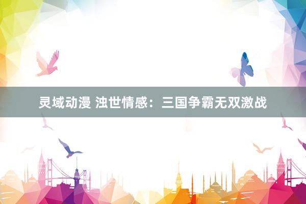 灵域动漫 浊世情感：三国争霸无双激战