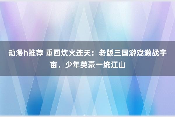 动漫h推荐 重回炊火连天：老版三国游戏激战宇宙，少年英豪一统江山