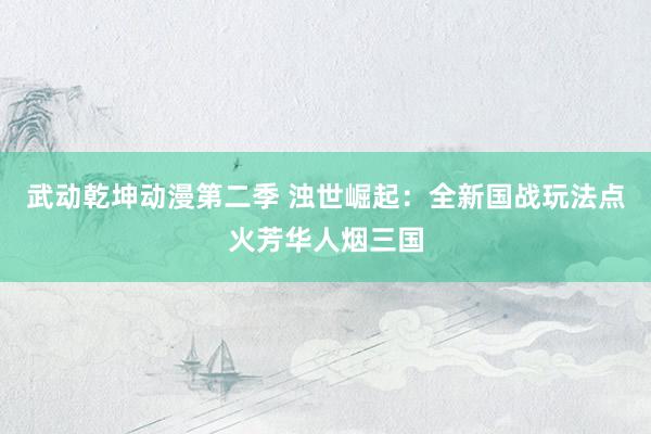 武动乾坤动漫第二季 浊世崛起：全新国战玩法点火芳华人烟三国