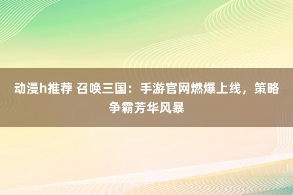 动漫h推荐 召唤三国：手游官网燃爆上线，策略争霸芳华风暴
